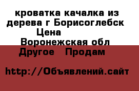 кроватка качалка из дерева г.Борисоглебск › Цена ­ 10 000 - Воронежская обл. Другое » Продам   